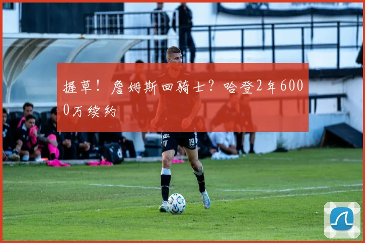 握草！詹姆斯回骑士？哈登2年6000万续约