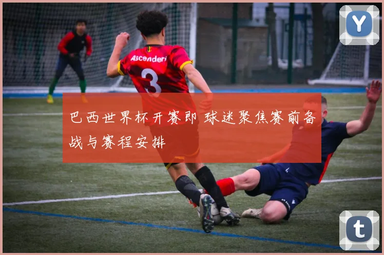 巴西世界杯开赛即 球迷聚焦赛前备战与赛程安排