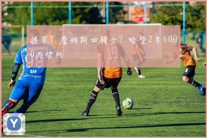 握草！詹姆斯回骑士？哈登2年6000万续约
