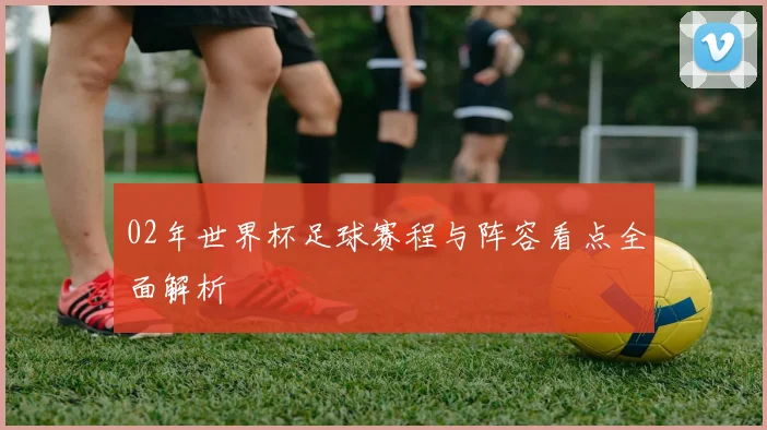 02年世界杯足球赛程与阵容看点全面解析