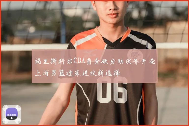 诺里斯科尔CBA首秀砍分助攻齐开花上海男篮迎来进攻新选择