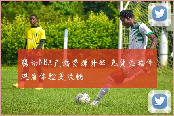 腾讯NBA直播资源升级 免费无插件观看体验更流畅