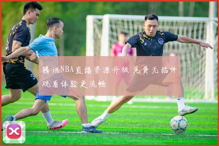 腾讯NBA直播资源升级 免费无插件观看体验更流畅