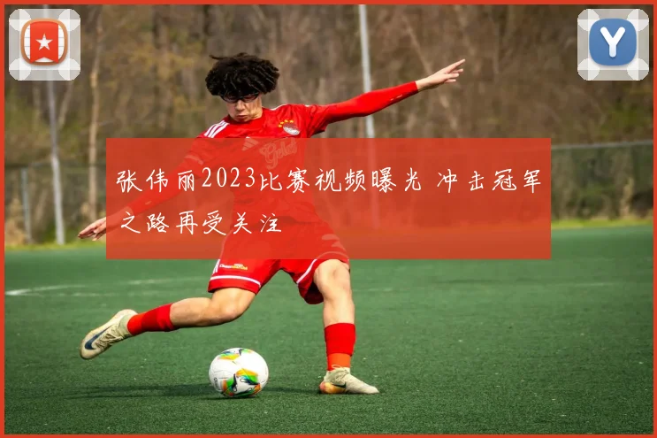 张伟丽2023比赛视频曝光 冲击冠军之路再受关注